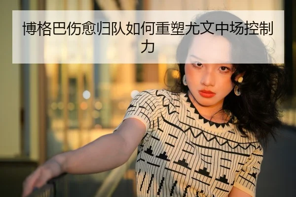 博格巴伤愈归队如何重塑尤文中场控制力